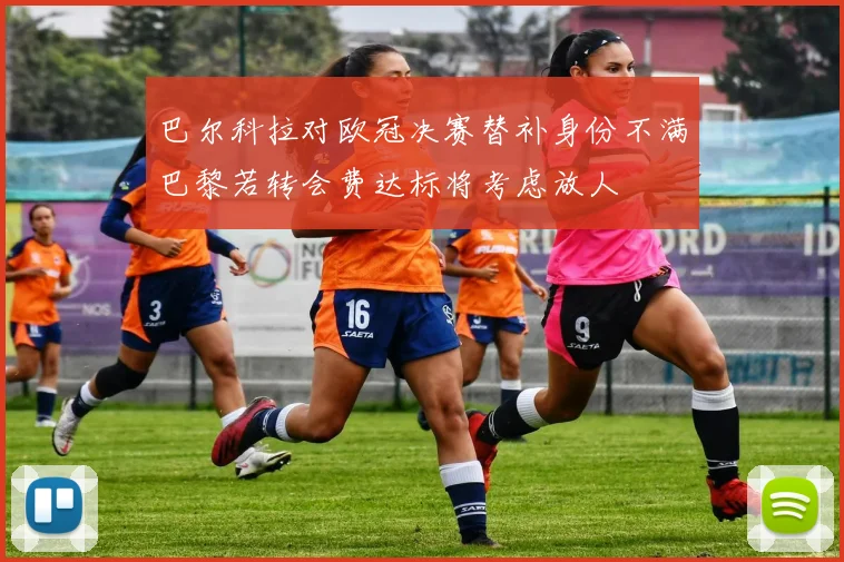 巴尔科拉对欧冠决赛替补身份不满巴黎若转会费达标将考虑放人
