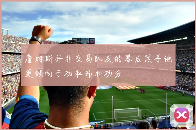 詹姆斯并非交易队友的幕后黑手他更倾向于劝和而非劝分