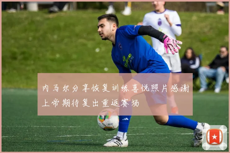 内马尔分享恢复训练喜悦照片感谢上帝期待复出重返赛场