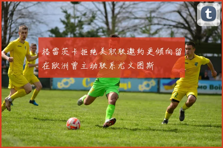 格雷茨卡拒绝美职联邀约更倾向留在欧洲曾主动联系尤文图斯