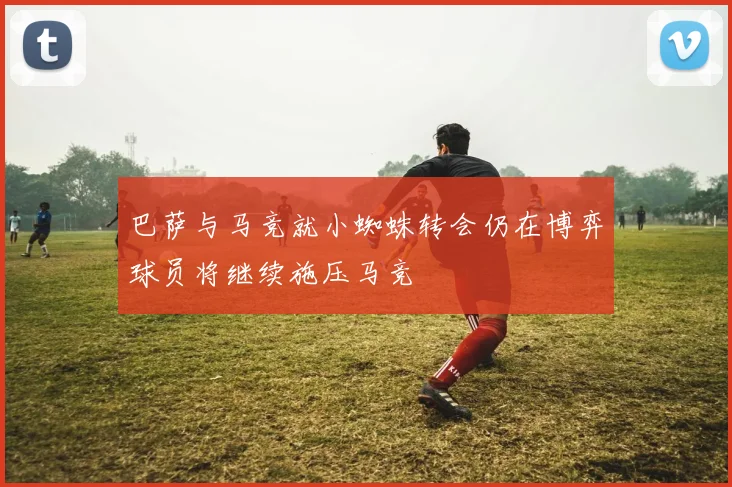 巴萨与马竞就小蜘蛛转会仍在博弈球员将继续施压马竞