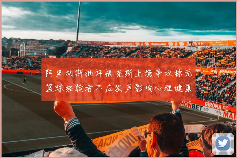 阿里纳斯批评福克斯上场争议称无篮球经验者不应发声影响心理健康