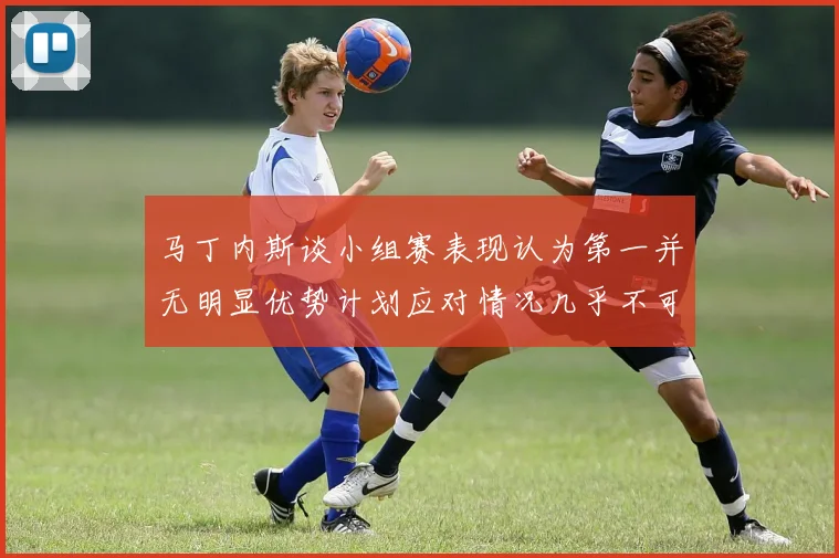 马丁内斯谈小组赛表现认为第一并无明显优势计划应对情况几乎不可能