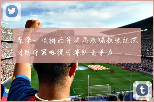 森保一谈梅西异次元表现教练组探讨防守策略提升球队竞争力