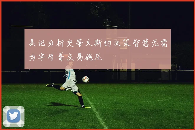 美记分析史蒂文斯的决策智慧无需为字母哥交易施压