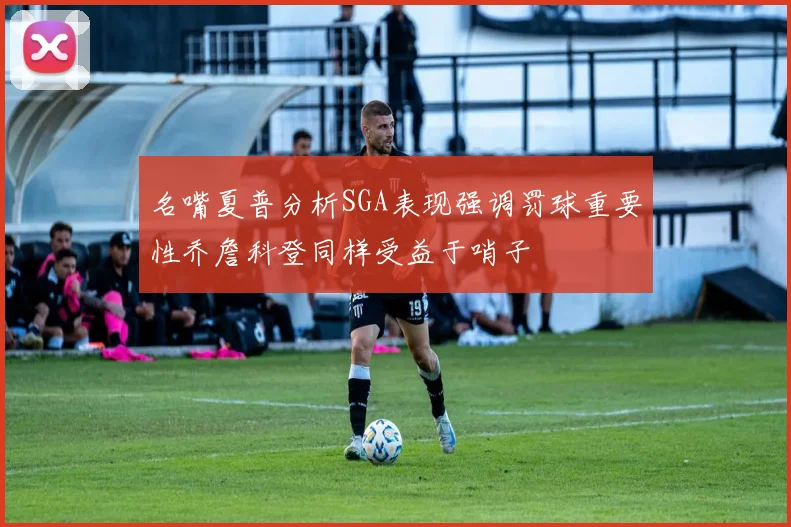 名嘴夏普分析SGA表现强调罚球重要性乔詹科登同样受益于哨子