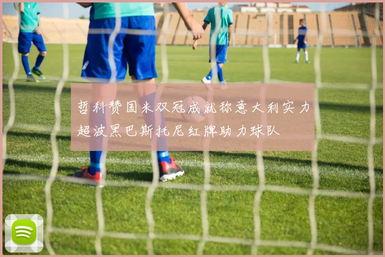 哲科赞国米双冠成就称意大利实力超波黑巴斯托尼红牌助力球队