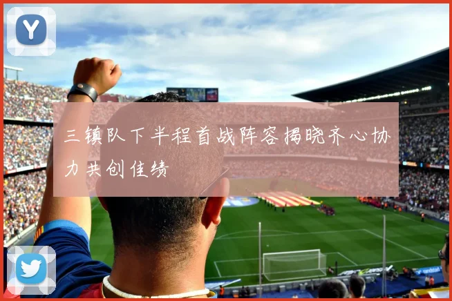 三镇队下半程首战阵容揭晓齐心协力共创佳绩