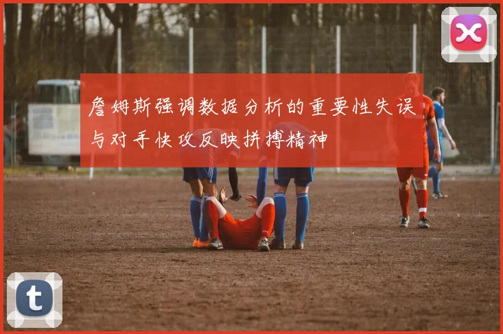 詹姆斯强调数据分析的重要性失误与对手快攻反映拼搏精神