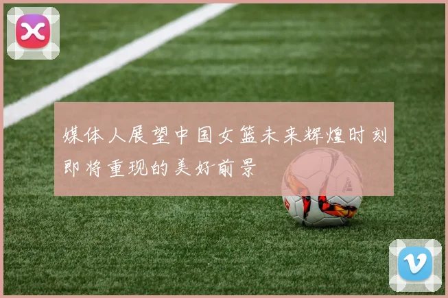 媒体人展望中国女篮未来辉煌时刻即将重现的美好前景