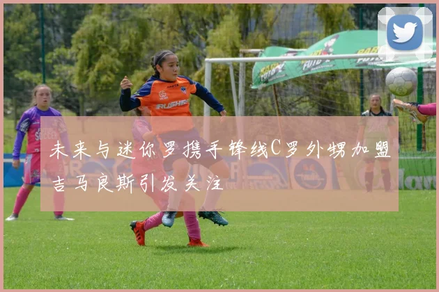 未来与迷你罗携手锋线C罗外甥加盟吉马良斯引发关注