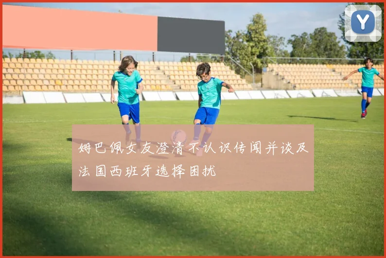 姆巴佩女友澄清不认识传闻并谈及法国西班牙选择困扰