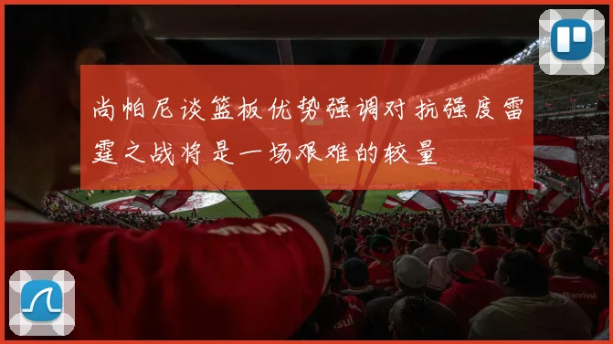 尚帕尼谈篮板优势强调对抗强度雷霆之战将是一场艰难的较量