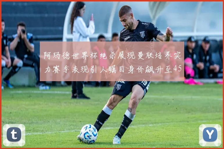 阿玛德世界杯绝杀展现曼联培养实力赛季表现引人瞩目身价飙升至4500万欧