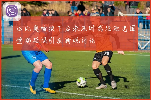法比奥被换下后未及时离场池忠国登场延误引发新规讨论