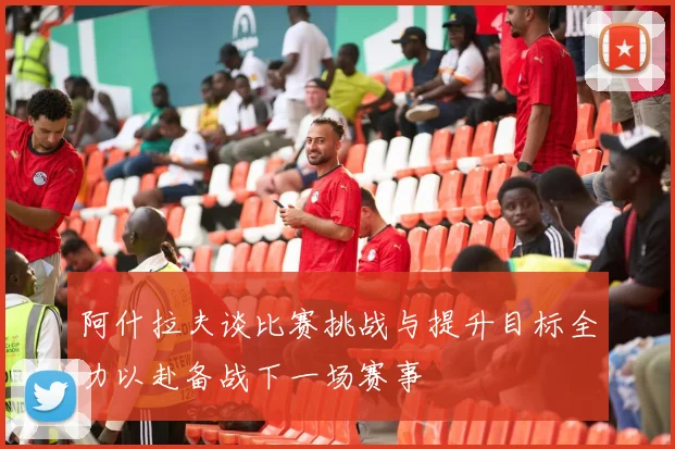 阿什拉夫谈比赛挑战与提升目标全力以赴备战下一场赛事