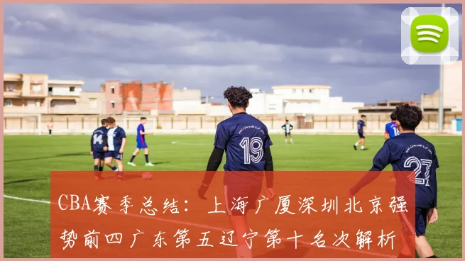 CBA赛季总结：上海广厦深圳北京强势前四广东第五辽宁第十名次解析