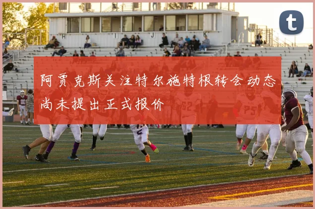 阿贾克斯关注特尔施特根转会动态尚未提出正式报价