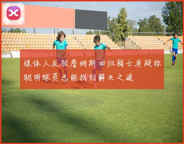 媒体人反驳詹姆斯回归骑士质疑称聪明球员总能找到解决之道