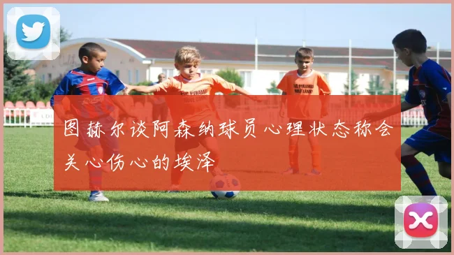 图赫尔谈阿森纳球员心理状态称会关心伤心的埃泽