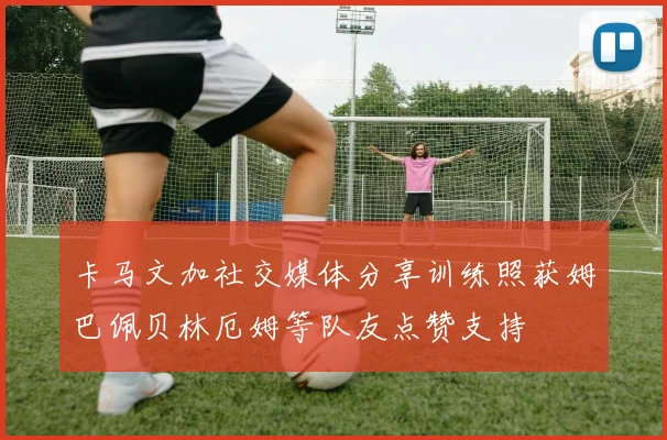 卡马文加社交媒体分享训练照获姆巴佩贝林厄姆等队友点赞支持