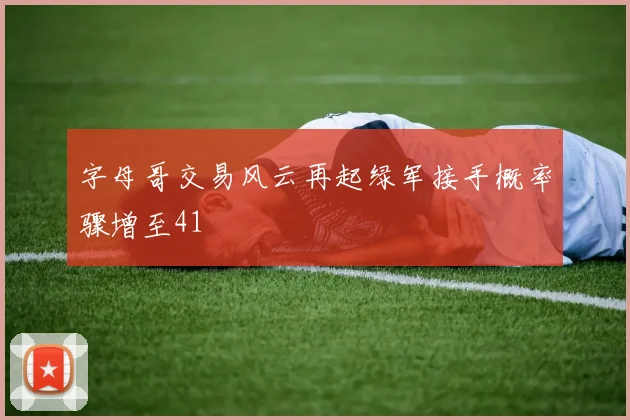 字母哥交易风云再起绿军接手概率骤增至41