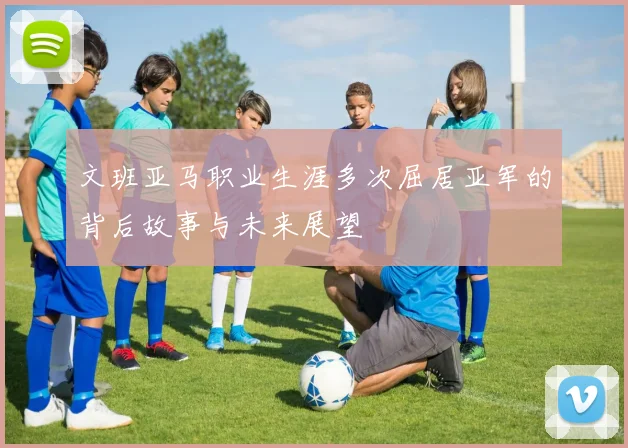 文班亚马职业生涯多次屈居亚军的背后故事与未来展望