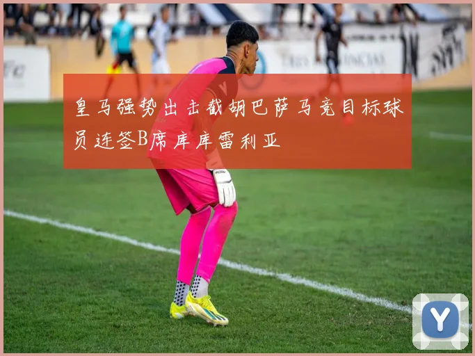 皇马强势出击截胡巴萨马竞目标球员连签B席库库雷利亚
